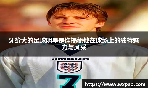 牙缝大的足球明星是谁揭秘他在球场上的独特魅力与风采
